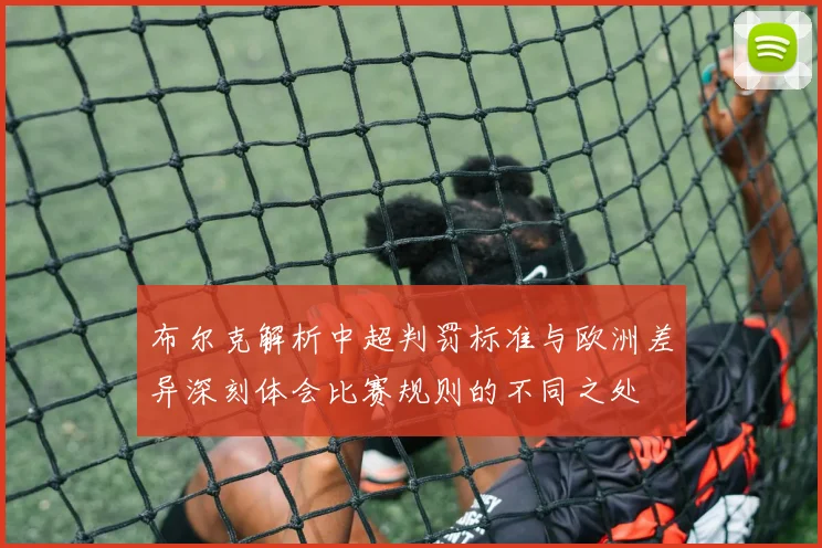 布尔克解析中超判罚标准与欧洲差异深刻体会比赛规则的不同之处