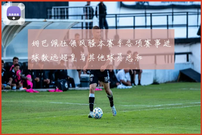 姆巴佩独领风骚本赛季各项赛事进球数远超皇马其他球员总和
