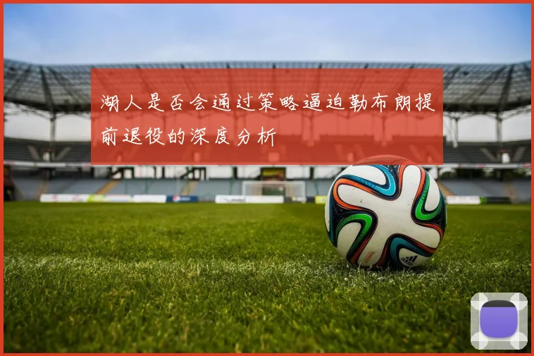 湖人是否会通过策略逼迫勒布朗提前退役的深度分析