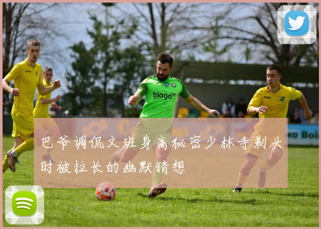 巴爷调侃文班身高秘密少林寺剃头时被拉长的幽默猜想