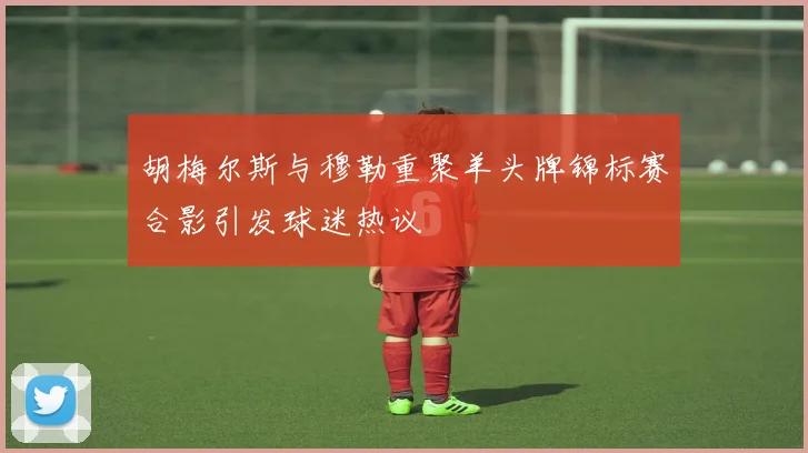 胡梅尔斯与穆勒重聚羊头牌锦标赛合影引发球迷热议