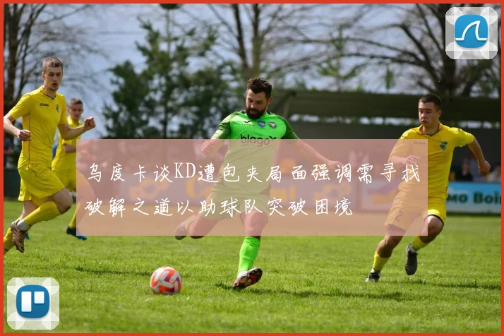 乌度卡谈KD遭包夹局面强调需寻找破解之道以助球队突破困境