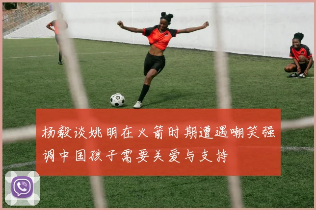 杨毅谈姚明在火箭时期遭遇嘲笑强调中国孩子需要关爱与支持