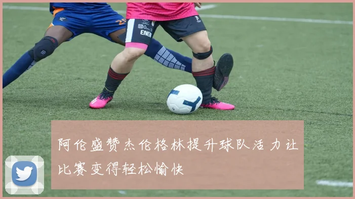 阿伦盛赞杰伦格林提升球队活力让比赛变得轻松愉快
