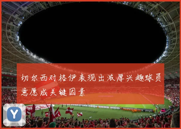 切尔西对格伊表现出浓厚兴趣球员意愿成关键因素