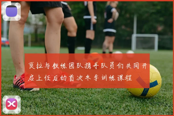 莫拉与教练团队携手队员们共同开启上任后的首次冬季训练课程