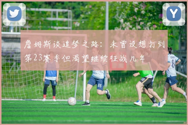 詹姆斯谈追梦之路：未曾设想打到第23赛季但渴望继续征战几年