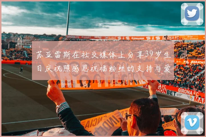 苏亚雷斯在社交媒体上分享39岁生日庆祝照感恩祝福粉丝的支持与爱护