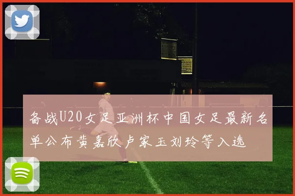 备战U20女足亚洲杯中国女足最新名单公布黄嘉欣卢家玉刘玲等入选