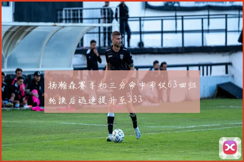 杨瀚森赛季初三分命中率仅63回归轮换后迅速提升至333