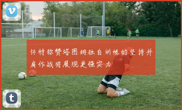 怀特称赞塔图姆独自训练的坚持并肩作战将展现更强实力