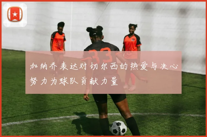加纳乔表达对切尔西的热爱与决心努力为球队贡献力量