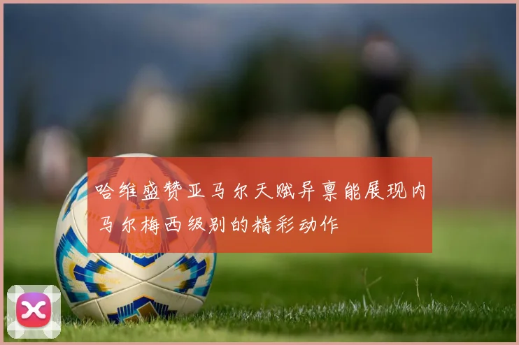 哈维盛赞亚马尔天赋异禀能展现内马尔梅西级别的精彩动作