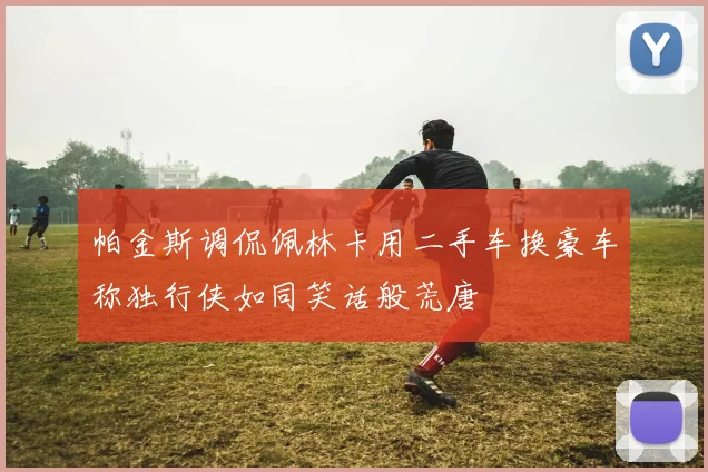 帕金斯调侃佩林卡用二手车换豪车称独行侠如同笑话般荒唐