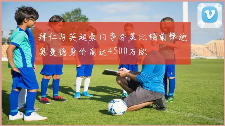 拜仁与英超豪门争夺莱比锡前锋迪奥曼德身价高达4500万欧