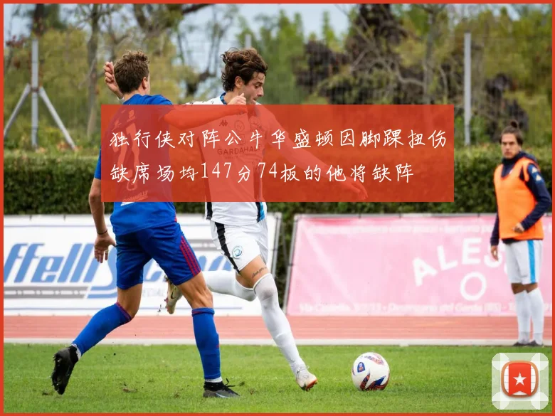 独行侠对阵公牛华盛顿因脚踝扭伤缺席场均147分74板的他将缺阵