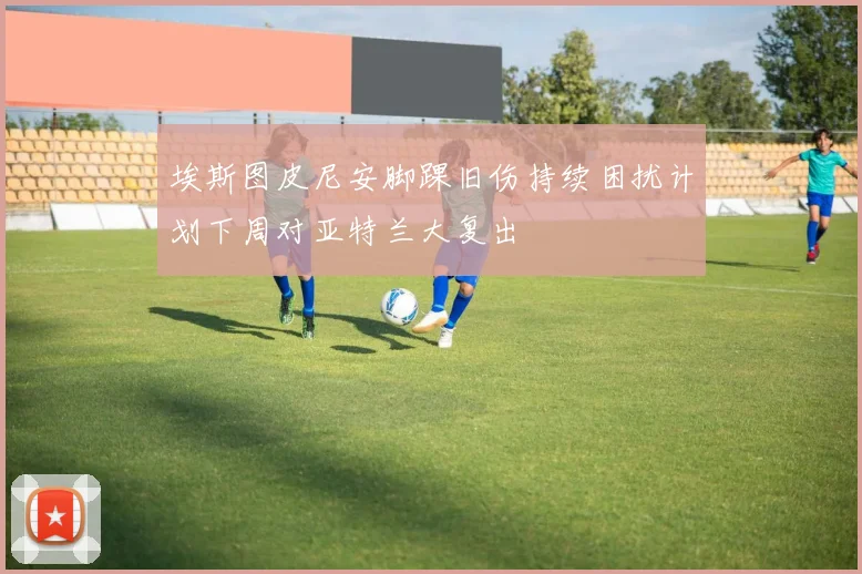 埃斯图皮尼安脚踝旧伤持续困扰计划下周对亚特兰大复出