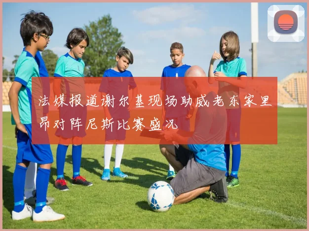 法媒报道谢尔基现场助威老东家里昂对阵尼斯比赛盛况