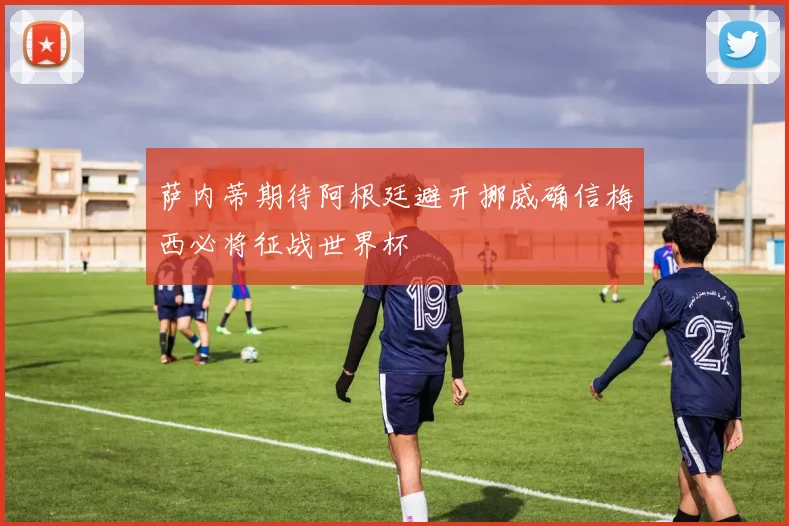 萨内蒂期待阿根廷避开挪威确信梅西必将征战世界杯