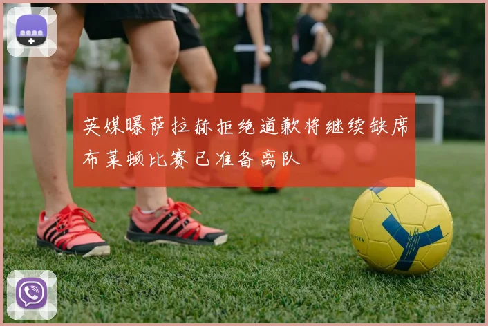 英媒曝萨拉赫拒绝道歉将继续缺席布莱顿比赛已准备离队