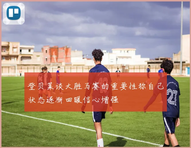 登贝莱谈大胜马赛的重要性称自己状态逐渐回暖信心增强