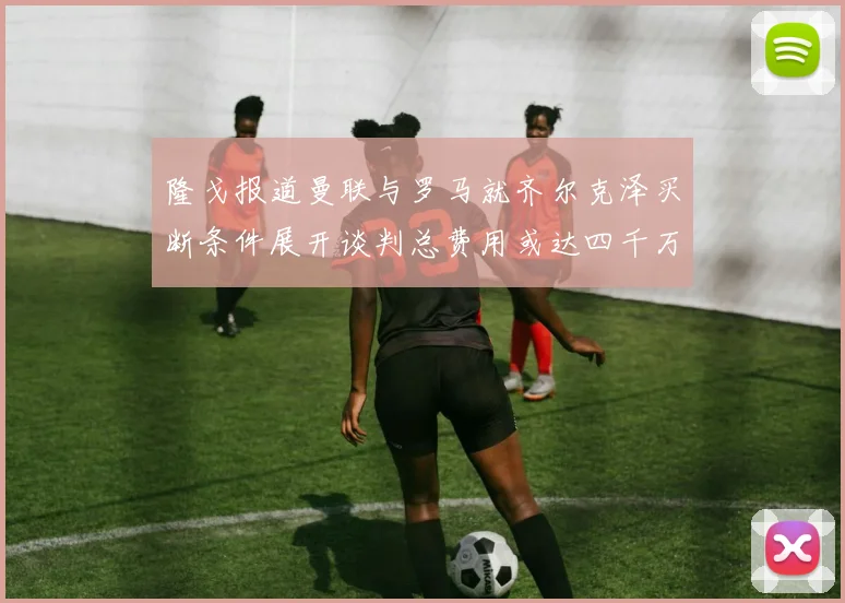 隆戈报道曼联与罗马就齐尔克泽买断条件展开谈判总费用或达四千万欧元