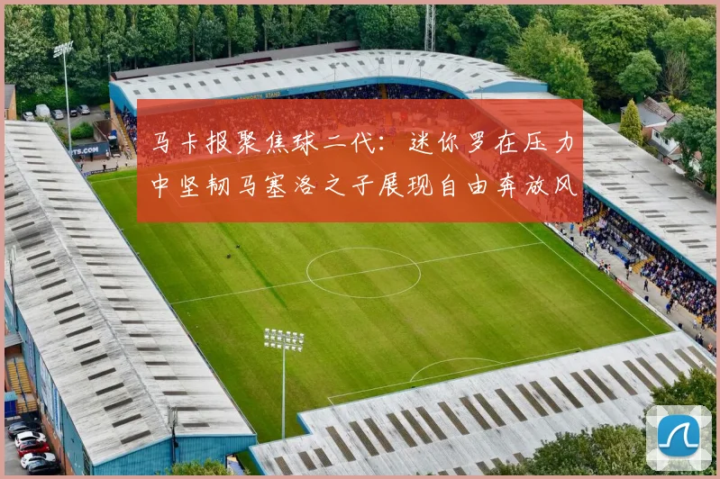 马卡报聚焦球二代：迷你罗在压力中坚韧马塞洛之子展现自由奔放风采