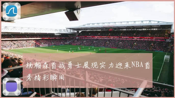 杨瀚森首战勇士展现实力迎来NBA首秀精彩瞬间