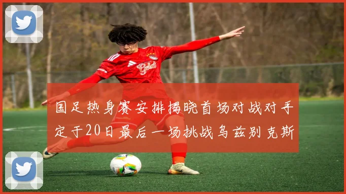 国足热身赛安排揭晓首场对战对手定于20日最后一场挑战乌兹别克斯坦