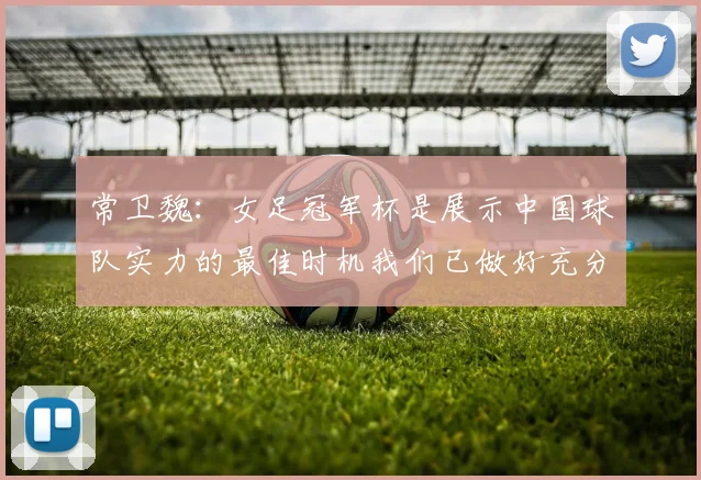 常卫魏：女足冠军杯是展示中国球队实力的最佳时机我们已做好充分准备