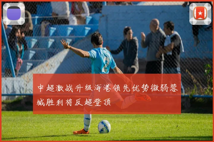 中超激战升级海港领先优势微弱蓉城胜利将反超登顶