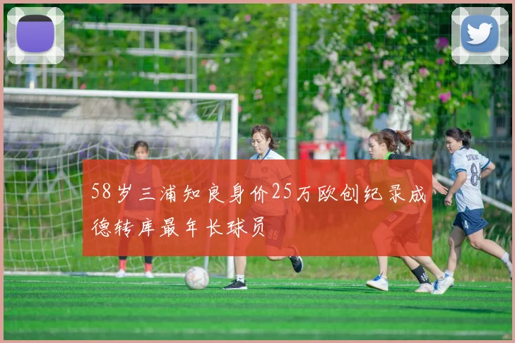 58岁三浦知良身价25万欧创纪录成德转库最年长球员