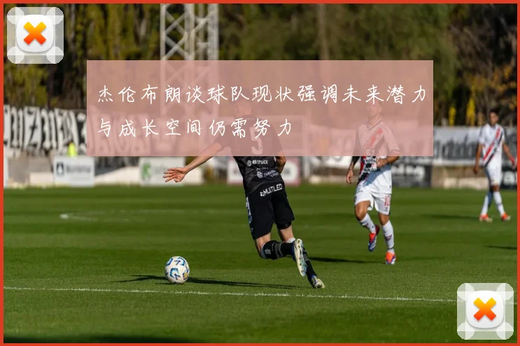杰伦布朗谈球队现状强调未来潜力与成长空间仍需努力