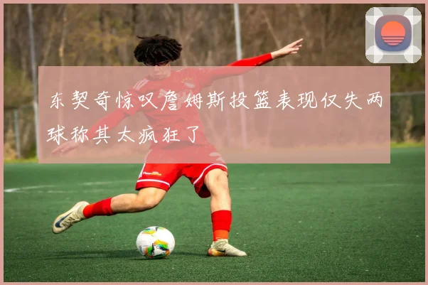 东契奇惊叹詹姆斯投篮表现仅失两球称其太疯狂了