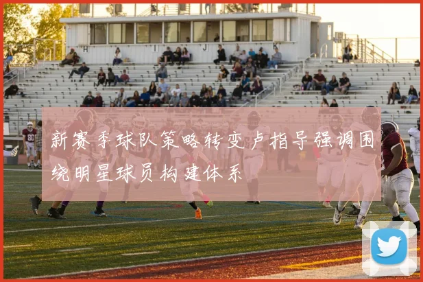 新赛季球队策略转变卢指导强调围绕明星球员构建体系